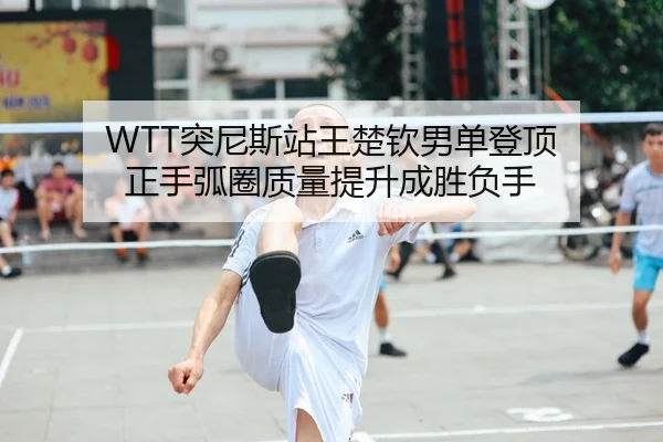 WTT突尼斯站王楚钦男单登顶 正手弧圈质量提升成胜负手